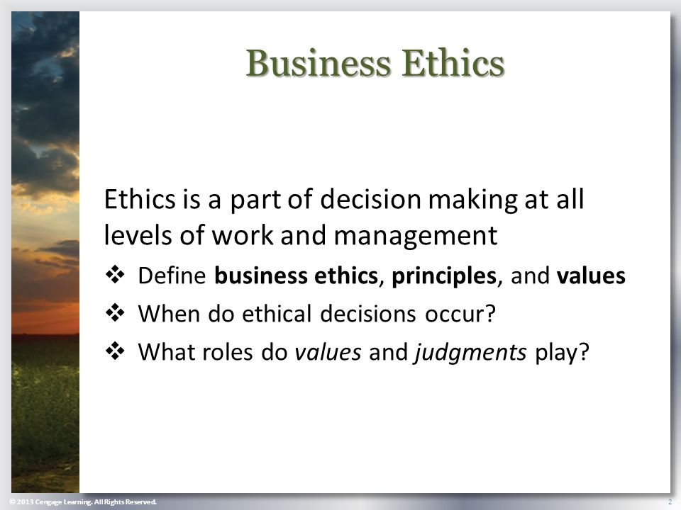 Business Ethics Ethics is a part of decision making at all levels of work and management  Define business ethics, principles, and values  When do ethical decisions occur.