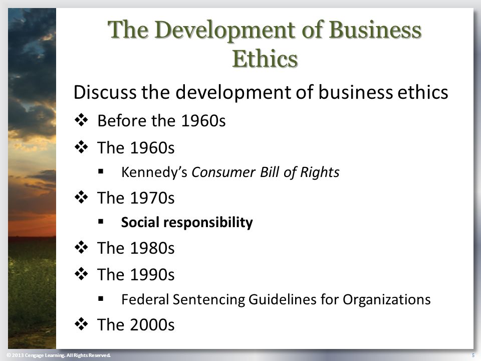 The Development of Business Ethics Discuss the development of business ethics  Before the 1960s  The 1960s  Kennedy’s Consumer Bill of Rights  The 1970s  Social responsibility  The 1980s  The 1990s  Federal Sentencing Guidelines for Organizations  The 2000s 5 © 2013 Cengage Learning.
