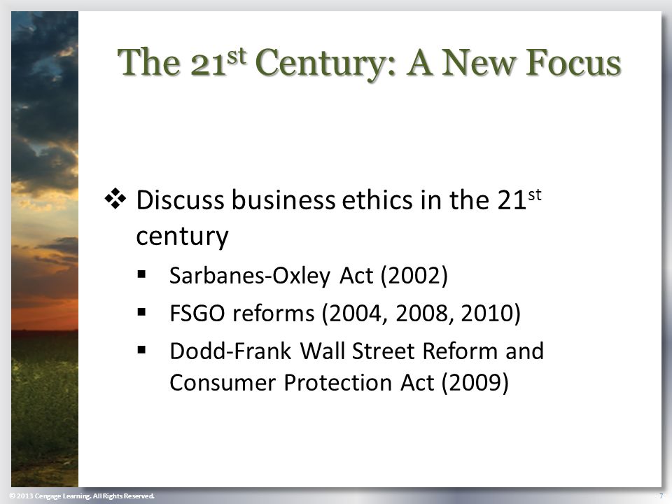 The 21 st Century: A New Focus  Discuss business ethics in the 21 st century  Sarbanes-Oxley Act (2002)  FSGO reforms (2004, 2008, 2010)  Dodd-Frank Wall Street Reform and Consumer Protection Act (2009) © 2013 Cengage Learning.