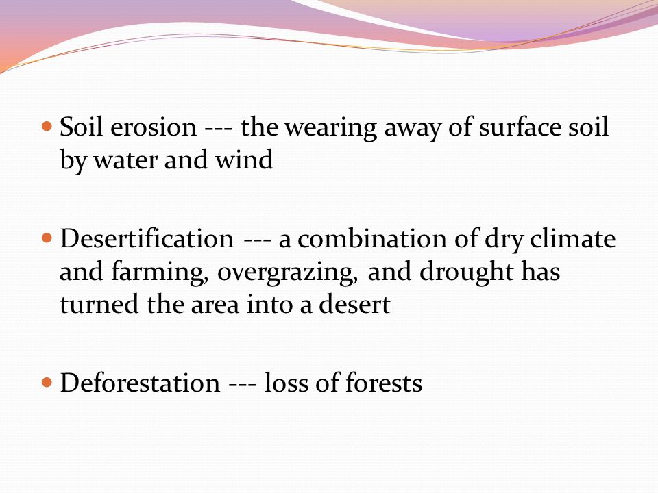 Soil erosion --- the wearing away of surface soil by water and wind Desertification --- a combination of dry climate and farming, overgrazing, and drought has turned the area into a desert Deforestation --- loss of forests