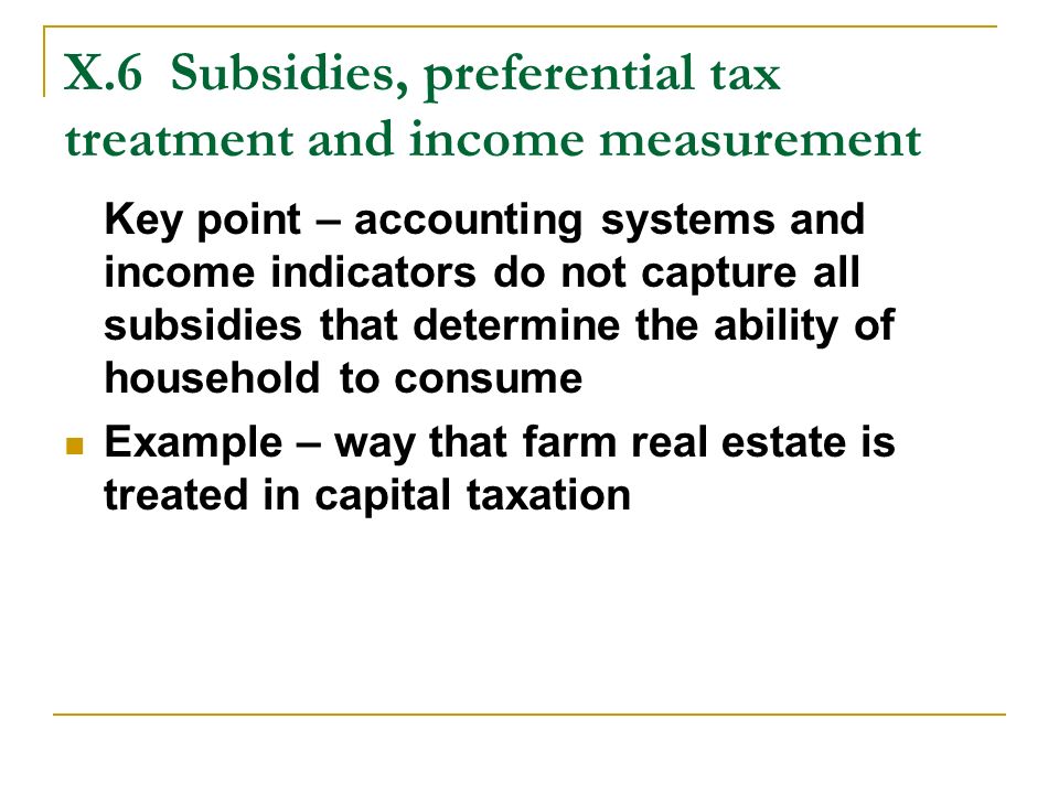 X.6Subsidies, preferential tax treatment and income measurement Key point – accounting systems and income indicators do not capture all subsidies that determine the ability of household to consume Example – way that farm real estate is treated in capital taxation
