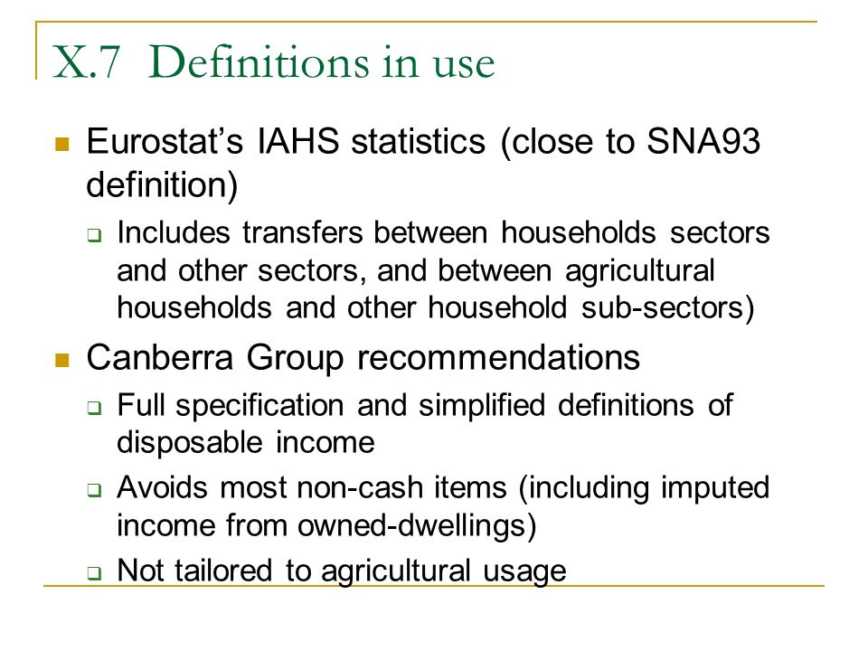 X.7 Definitions in use Eurostat’s IAHS statistics (close to SNA93 definition)  Includes transfers between households sectors and other sectors, and between agricultural households and other household sub-sectors) Canberra Group recommendations  Full specification and simplified definitions of disposable income  Avoids most non-cash items (including imputed income from owned-dwellings)  Not tailored to agricultural usage