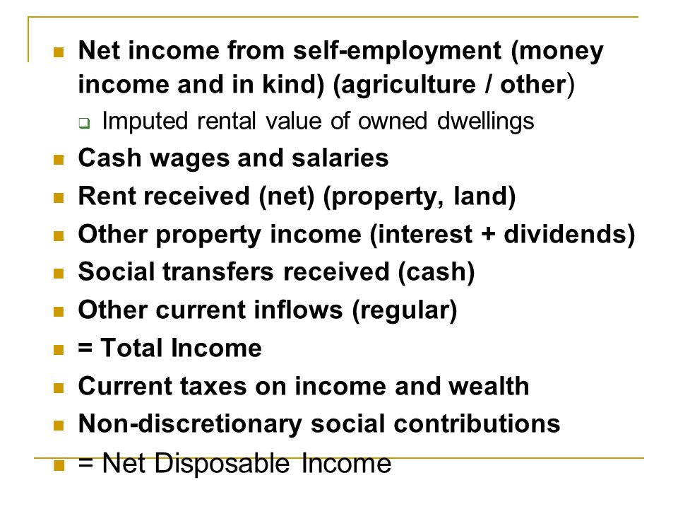 Net income from self-employment (money income and in kind) (agriculture / other )  Imputed rental value of owned dwellings Cash wages and salaries Rent received (net) (property, land) Other property income (interest + dividends) Social transfers received (cash) Other current inflows (regular) = Total Income Current taxes on income and wealth Non-discretionary social contributions = Net Disposable Income