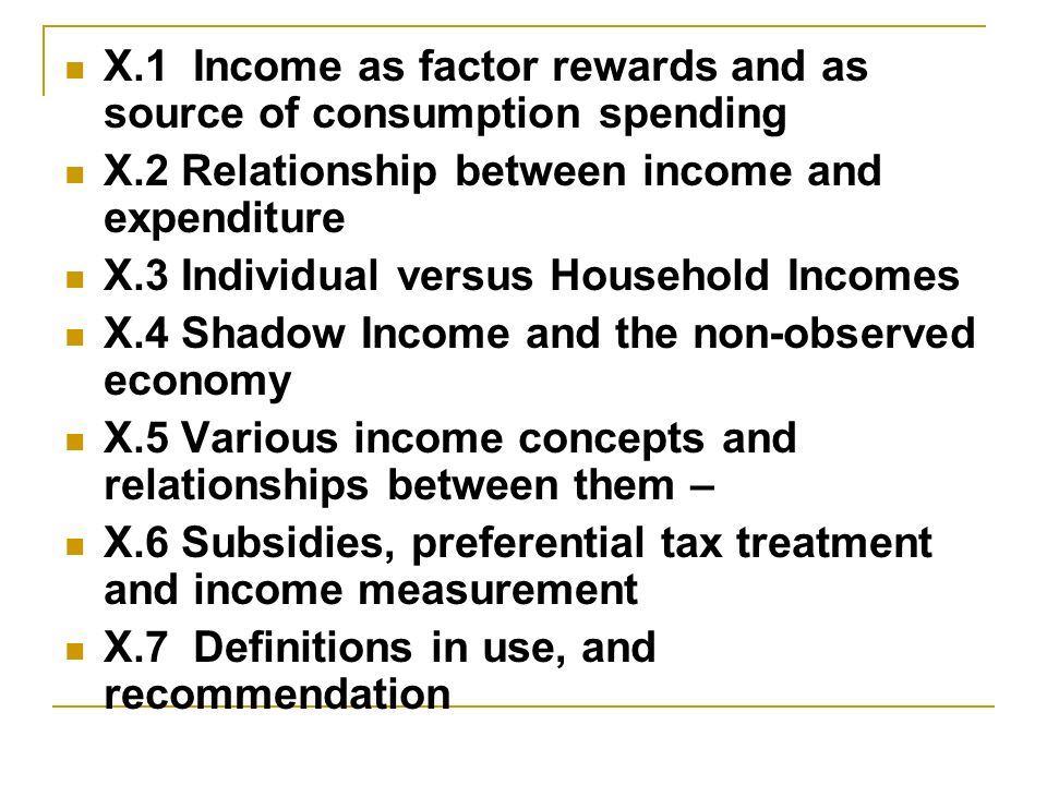 X.1 Income as factor rewards and as source of consumption spending X.2 Relationship between income and expenditure X.3 Individual versus Household Incomes X.4 Shadow Income and the non-observed economy X.5 Various income concepts and relationships between them – X.6 Subsidies, preferential tax treatment and income measurement X.7 Definitions in use, and recommendation