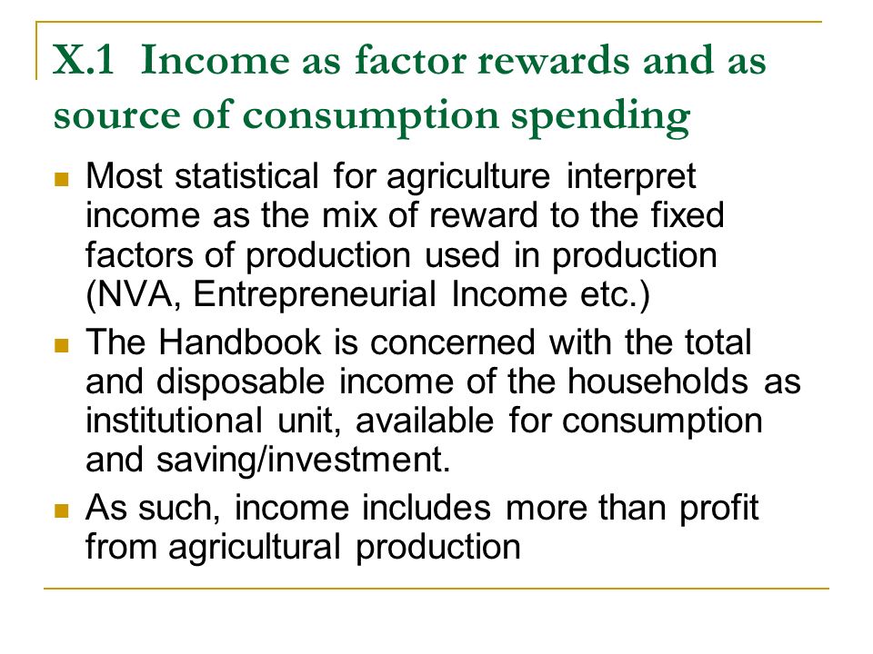 X.1Income as factor rewards and as source of consumption spending Most statistical for agriculture interpret income as the mix of reward to the fixed factors of production used in production (NVA, Entrepreneurial Income etc.) The Handbook is concerned with the total and disposable income of the households as institutional unit, available for consumption and saving/investment.