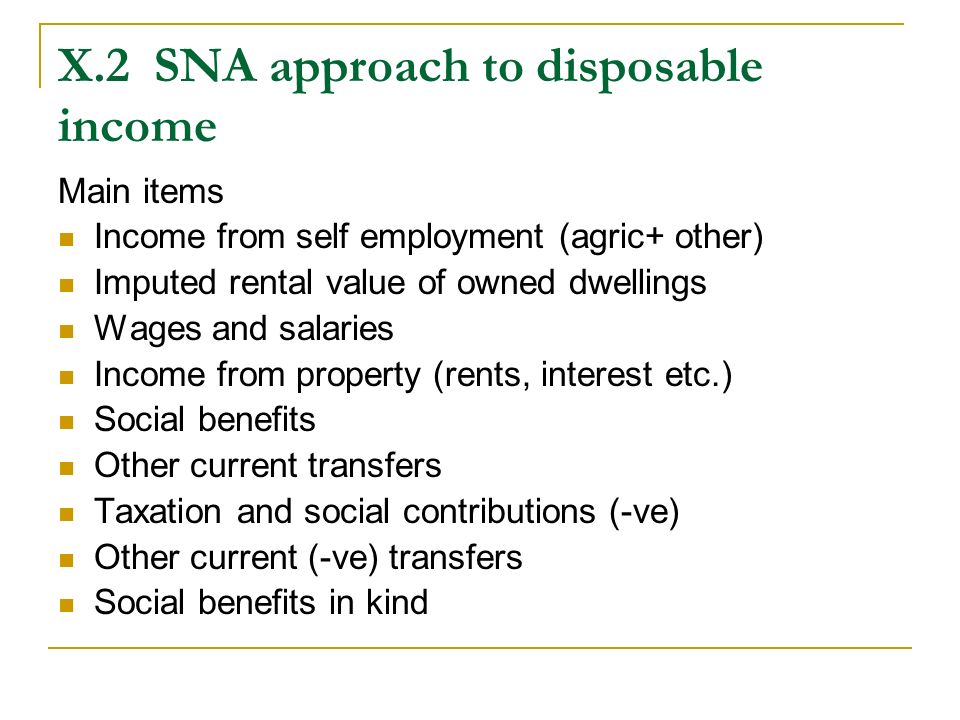 X.2SNA approach to disposable income Main items Income from self employment (agric+ other) Imputed rental value of owned dwellings Wages and salaries Income from property (rents, interest etc.) Social benefits Other current transfers Taxation and social contributions (-ve) Other current (-ve) transfers Social benefits in kind