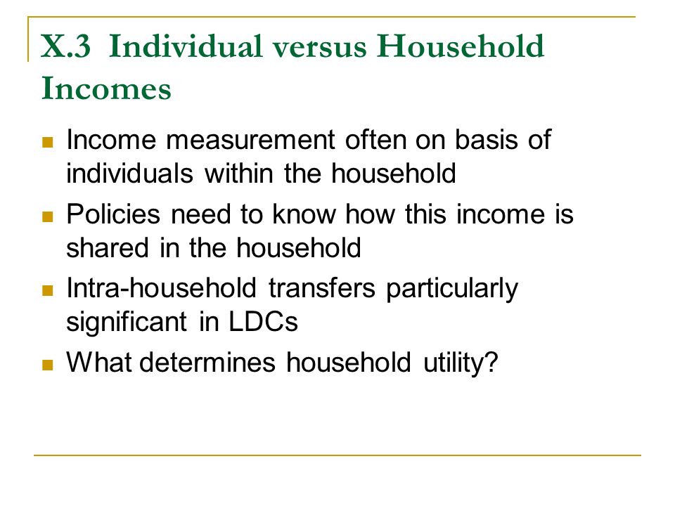 X.3Individual versus Household Incomes Income measurement often on basis of individuals within the household Policies need to know how this income is shared in the household Intra-household transfers particularly significant in LDCs What determines household utility
