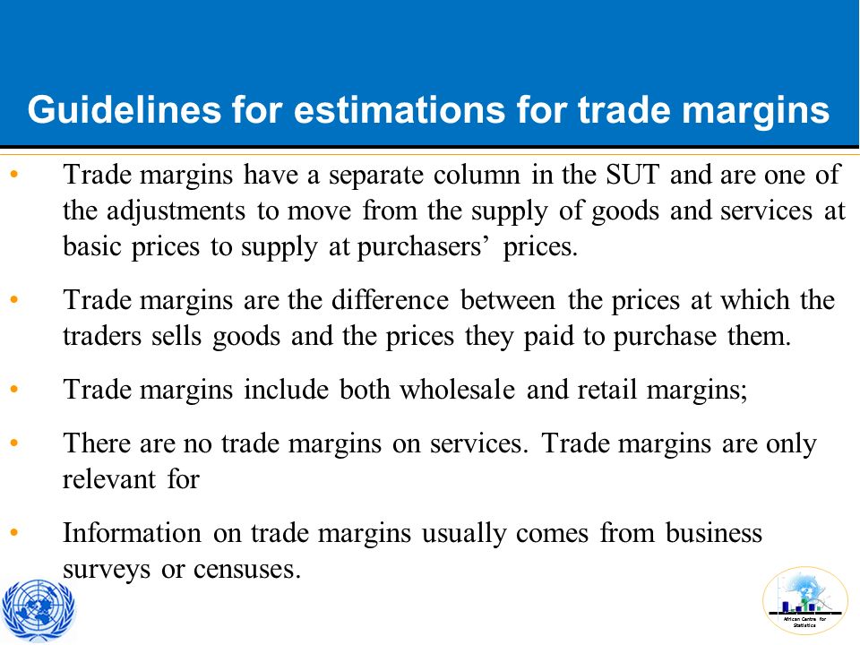 African Centre for Statistics Guidelines for estimations for trade margins Trade margins have a separate column in the SUT and are one of the adjustments to move from the supply of goods and services at basic prices to supply at purchasers’ prices.