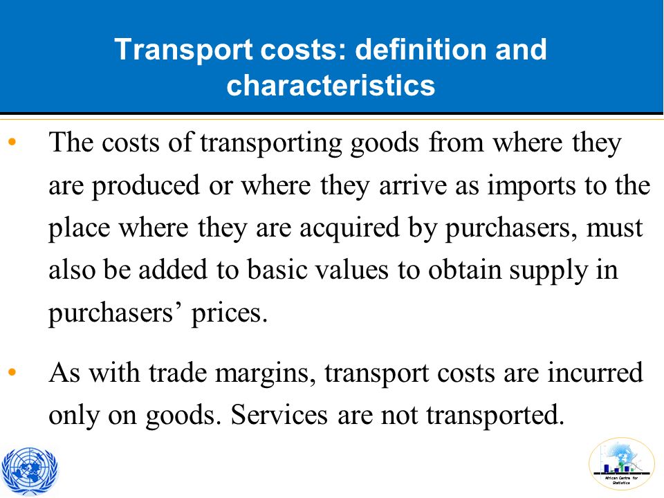 African Centre for Statistics Transport costs: definition and characteristics The costs of transporting goods from where they are produced or where they arrive as imports to the place where they are acquired by purchasers, must also be added to basic values to obtain supply in purchasers’ prices.