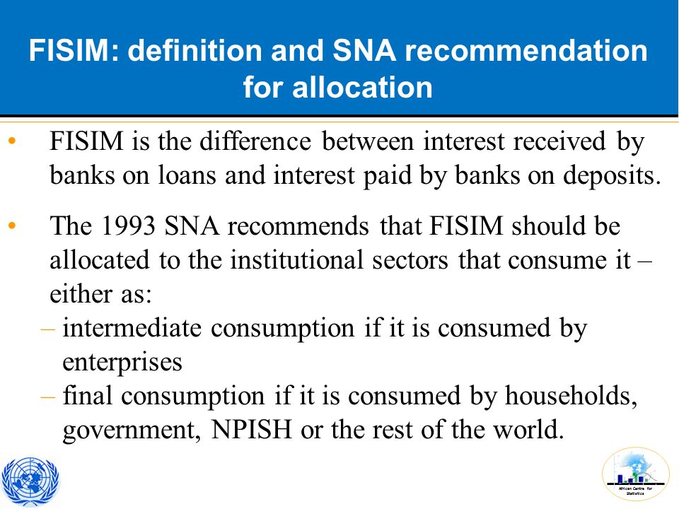 African Centre for Statistics FISIM: definition and SNA recommendation for allocation FISIM is the difference between interest received by banks on loans and interest paid by banks on deposits.