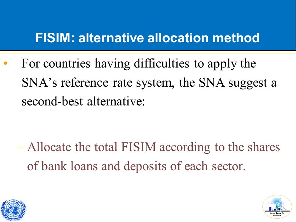 African Centre for Statistics FISIM: alternative allocation method For countries having difficulties to apply the SNA’s reference rate system, the SNA suggest a second-best alternative: –Allocate the total FISIM according to the shares of bank loans and deposits of each sector.