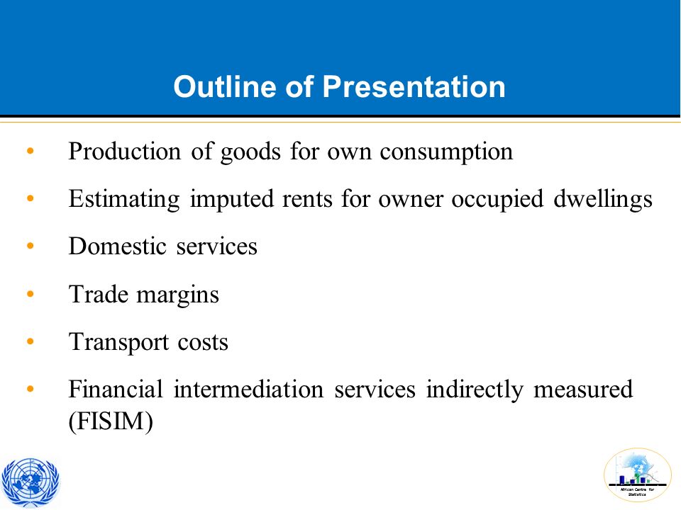 African Centre for Statistics Outline of Presentation Production of goods for own consumption Estimating imputed rents for owner occupied dwellings Domestic services Trade margins Transport costs Financial intermediation services indirectly measured (FISIM)