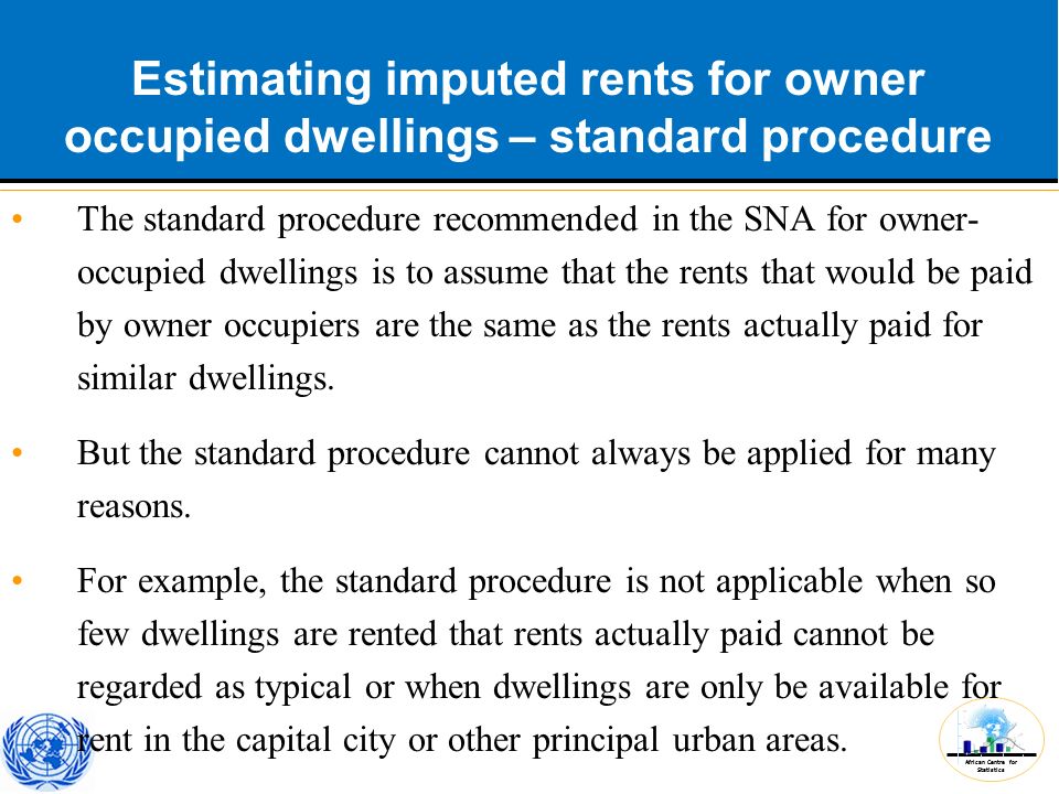 African Centre for Statistics Estimating imputed rents for owner occupied dwellings – standard procedure The standard procedure recommended in the SNA for owner- occupied dwellings is to assume that the rents that would be paid by owner occupiers are the same as the rents actually paid for similar dwellings.