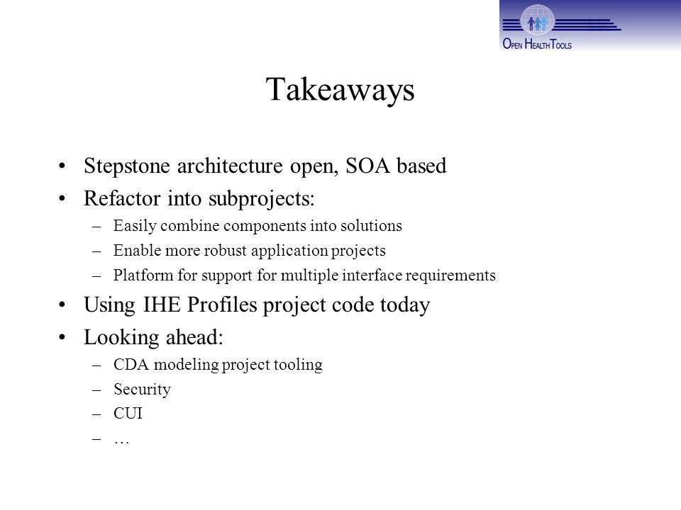 Takeaways Stepstone architecture open, SOA based Refactor into subprojects: –Easily combine components into solutions –Enable more robust application projects –Platform for support for multiple interface requirements Using IHE Profiles project code today Looking ahead: –CDA modeling project tooling –Security –CUI –…