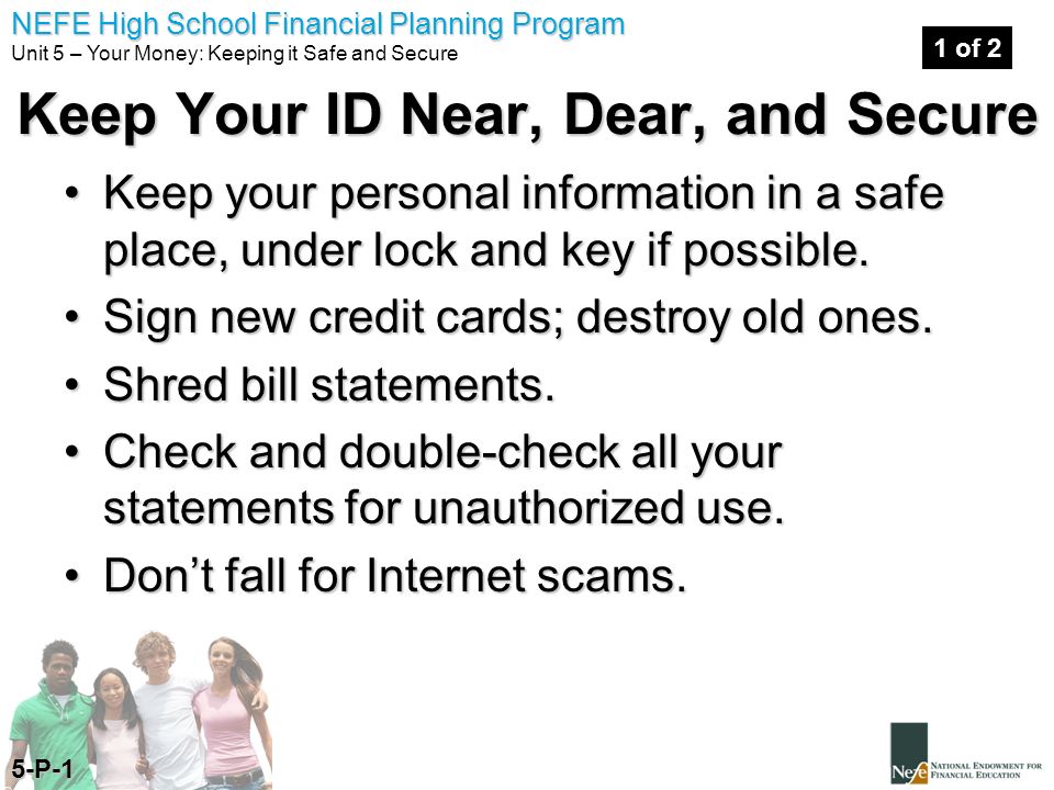 NEFE High School Financial Planning Program Unit 5 – Your Money: Keeping it Safe and Secure Keep Your ID Near, Dear, and Secure Keep your personal information in a safe place, under lock and key if possible.Keep your personal information in a safe place, under lock and key if possible.