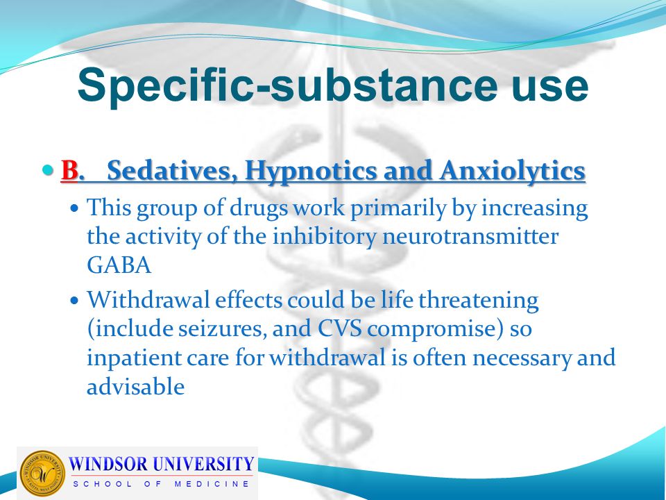 Specific-substance use B.Sedatives, Hypnotics and Anxiolytics B.Sedatives, Hypnotics and Anxiolytics This group of drugs work primarily by increasing the activity of the inhibitory neurotransmitter GABA Withdrawal effects could be life threatening (include seizures, and CVS compromise) so inpatient care for withdrawal is often necessary and advisable