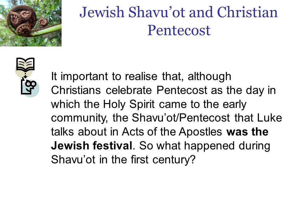 It important to realise that, although Christians celebrate Pentecost as the day in which the Holy Spirit came to the early community, the Shavu’ot/Pentecost that Luke talks about in Acts of the Apostles was the Jewish festival.