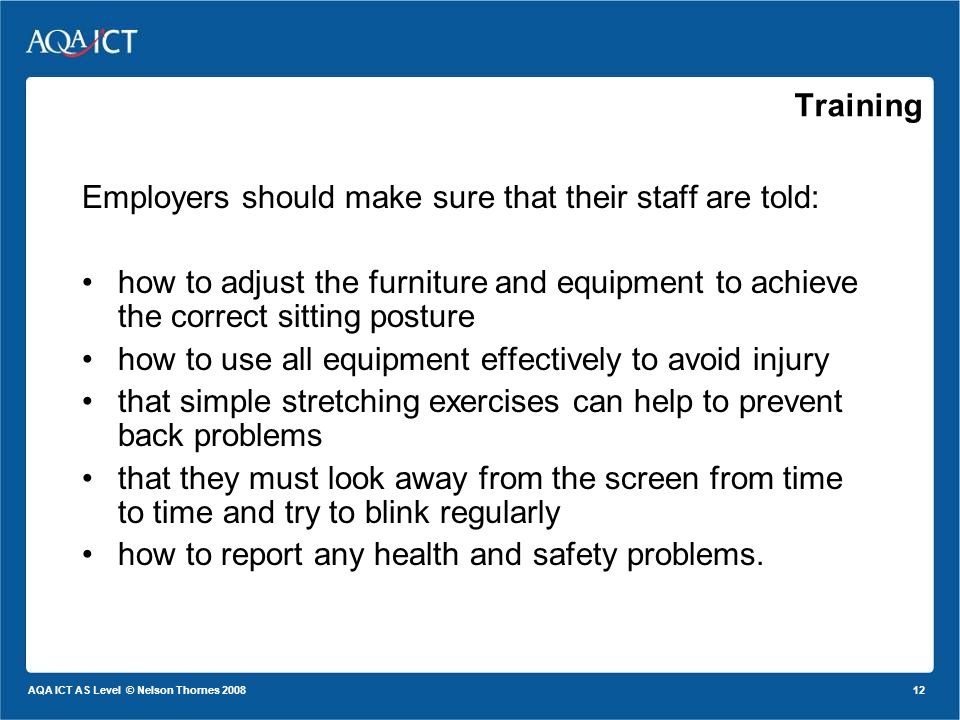 12 AQA ICT AS Level © Nelson Thornes 2008 Employers should make sure that their staff are told: how to adjust the furniture and equipment to achieve the correct sitting posture how to use all equipment effectively to avoid injury that simple stretching exercises can help to prevent back problems that they must look away from the screen from time to time and try to blink regularly how to report any health and safety problems.
