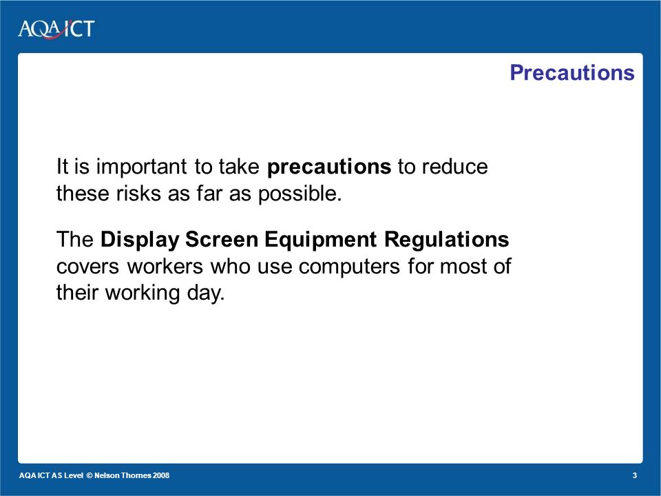 3 AQA ICT AS Level © Nelson Thornes 2008 Precautions The Display Screen Equipment Regulations covers workers who use computers for most of their working day.