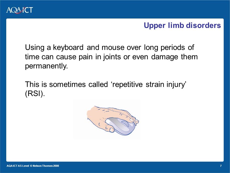 7 AQA ICT AS Level © Nelson Thornes 2008 Upper limb disorders Using a keyboard and mouse over long periods of time can cause pain in joints or even damage them permanently.