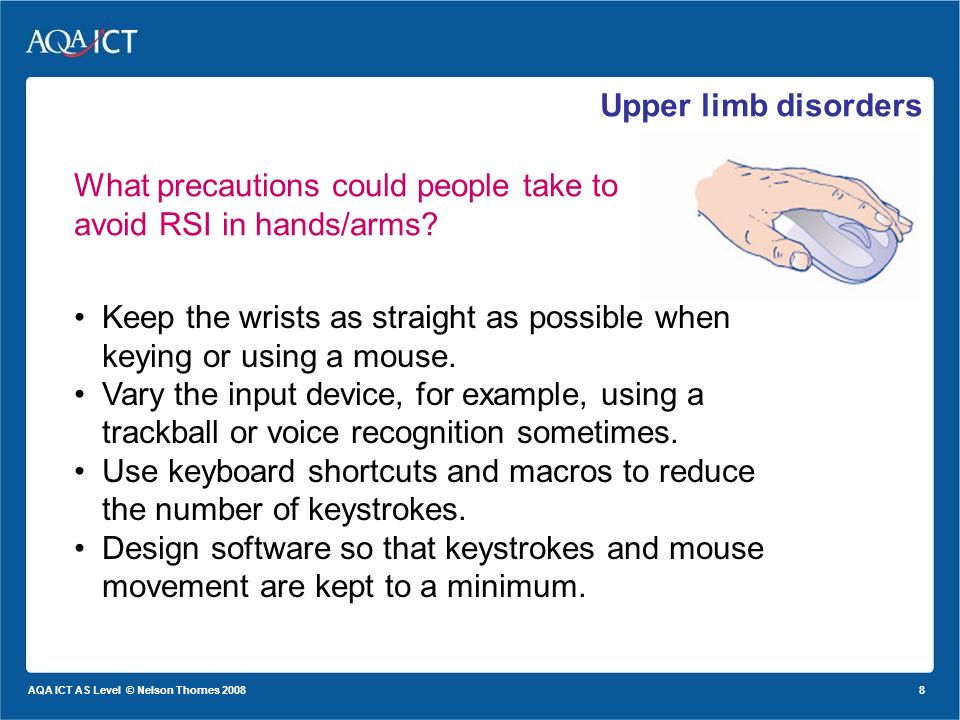 8 AQA ICT AS Level © Nelson Thornes 2008 Upper limb disorders What precautions could people take to avoid RSI in hands/arms.