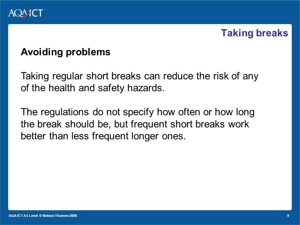9 AQA ICT AS Level © Nelson Thornes 2008 Taking breaks Avoiding problems Taking regular short breaks can reduce the risk of any of the health and safety hazards.