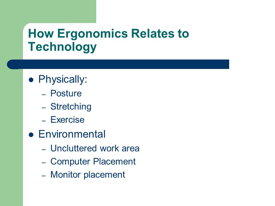 How Ergonomics Relates to Technology Physically: – Posture – Stretching – Exercise Environmental – Uncluttered work area – Computer Placement – Monitor placement