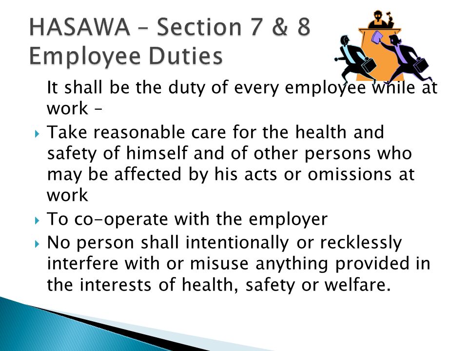 It shall be the duty of every employee while at work –  Take reasonable care for the health and safety of himself and of other persons who may be affected by his acts or omissions at work  To co-operate with the employer  No person shall intentionally or recklessly interfere with or misuse anything provided in the interests of health, safety or welfare.