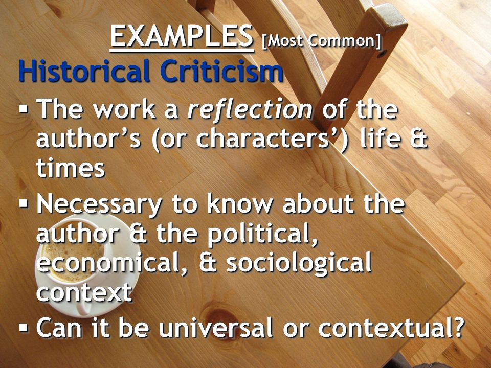 EXAMPLES [Most Common] Historical Criticism  The work a reflection of the author’s (or characters’) life & times  Necessary to know about the author & the political, economical, & sociological context  Can it be universal or contextual.