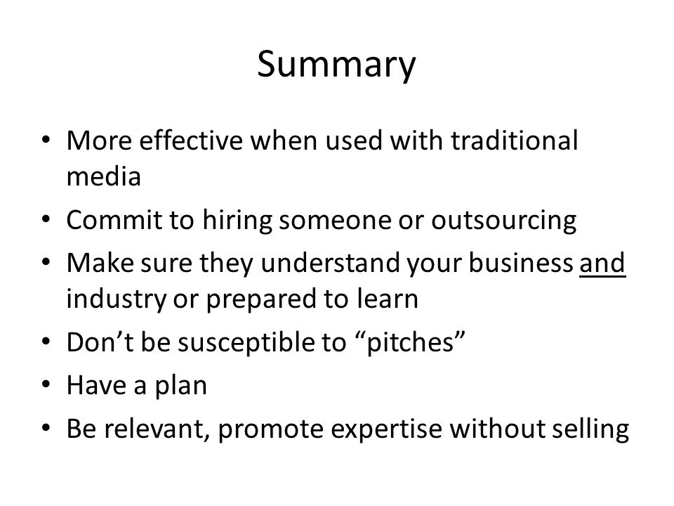 Summary More effective when used with traditional media Commit to hiring someone or outsourcing Make sure they understand your business and industry or prepared to learn Don’t be susceptible to pitches Have a plan Be relevant, promote expertise without selling