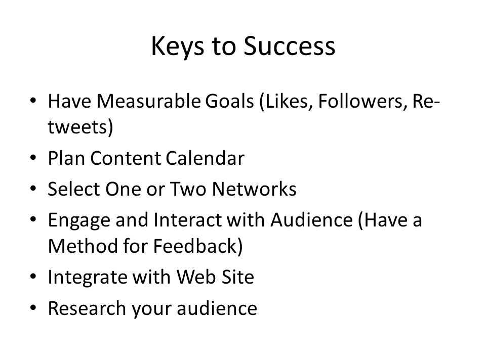 Keys to Success Have Measurable Goals (Likes, Followers, Re- tweets) Plan Content Calendar Select One or Two Networks Engage and Interact with Audience (Have a Method for Feedback) Integrate with Web Site Research your audience