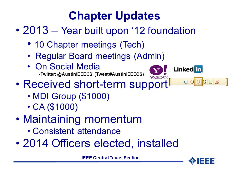 IEEE Central Texas Section Chapter Updates 2013 – Year built upon ‘12 foundation 10 Chapter meetings (Tech) Regular Board meetings (Admin) On Social Media (Tweet #AustinIEEECS) Received short-term support MDI Group ($1000) CA ($1000) Maintaining momentum Consistent attendance 2014 Officers elected, installed