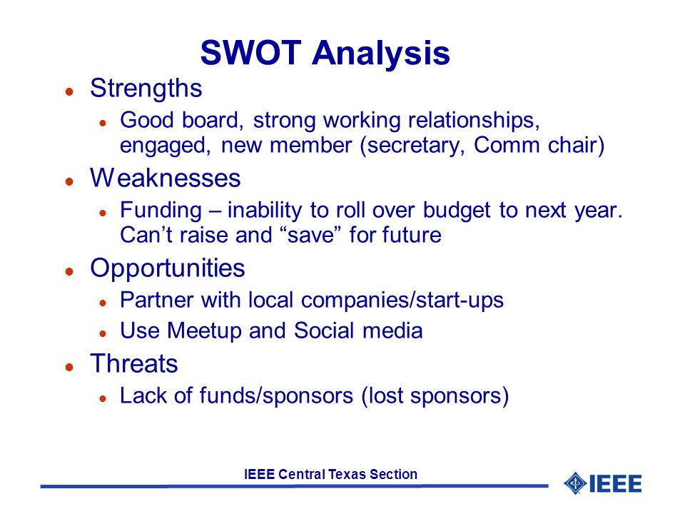 IEEE Central Texas Section SWOT Analysis l Strengths l Good board, strong working relationships, engaged, new member (secretary, Comm chair) l Weaknesses l Funding – inability to roll over budget to next year.