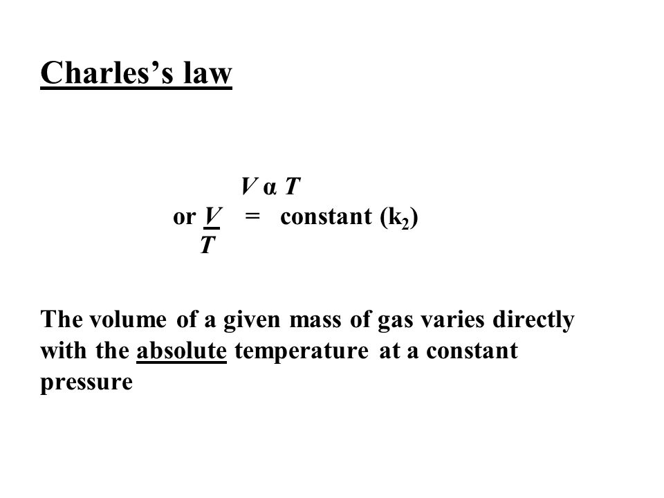 Charles’s law V α T or V = constant (k 2 ) T The volume of a given mass of gas varies directly with the absolute temperature at a constant pressure
