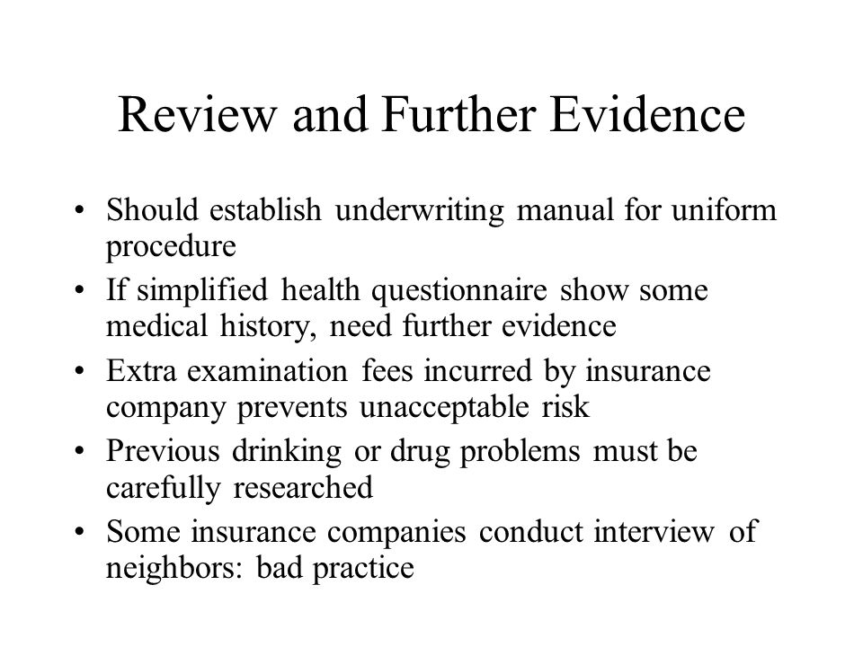 Review and Further Evidence Should establish underwriting manual for uniform procedure If simplified health questionnaire show some medical history, need further evidence Extra examination fees incurred by insurance company prevents unacceptable risk Previous drinking or drug problems must be carefully researched Some insurance companies conduct interview of neighbors: bad practice