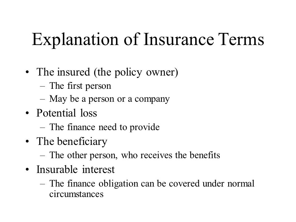 Explanation of Insurance Terms The insured (the policy owner) –The first person –May be a person or a company Potential loss –The finance need to provide The beneficiary –The other person, who receives the benefits Insurable interest –The finance obligation can be covered under normal circumstances