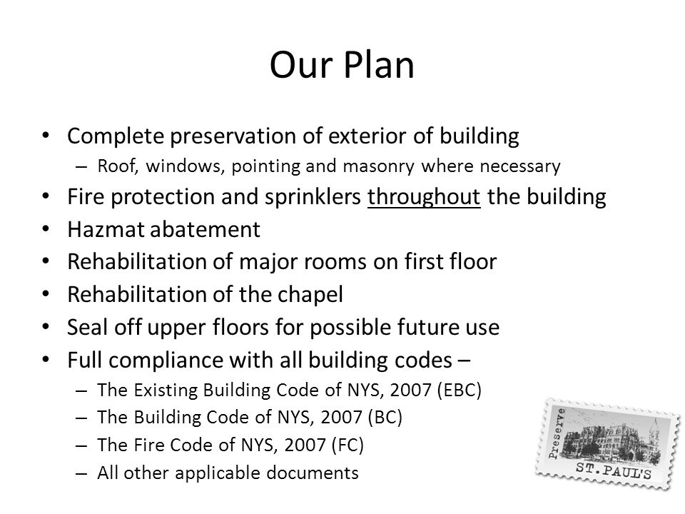 Our Plan Complete preservation of exterior of building – Roof, windows, pointing and masonry where necessary Fire protection and sprinklers throughout the building Hazmat abatement Rehabilitation of major rooms on first floor Rehabilitation of the chapel Seal off upper floors for possible future use Full compliance with all building codes – – The Existing Building Code of NYS, 2007 (EBC) – The Building Code of NYS, 2007 (BC) – The Fire Code of NYS, 2007 (FC) – All other applicable documents