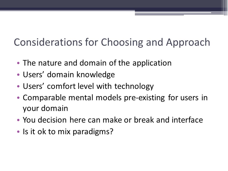 Considerations for Choosing and Approach The nature and domain of the application Users’ domain knowledge Users’ comfort level with technology Comparable mental models pre-existing for users in your domain You decision here can make or break and interface Is it ok to mix paradigms