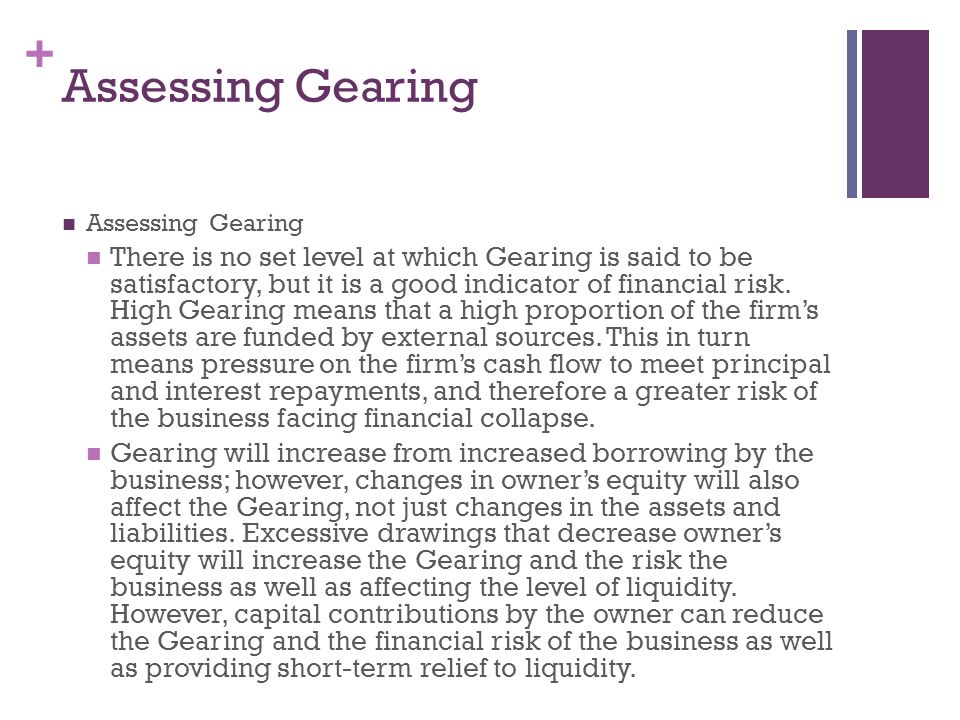 + Assessing Gearing There is no set level at which Gearing is said to be satisfactory, but it is a good indicator of financial risk.