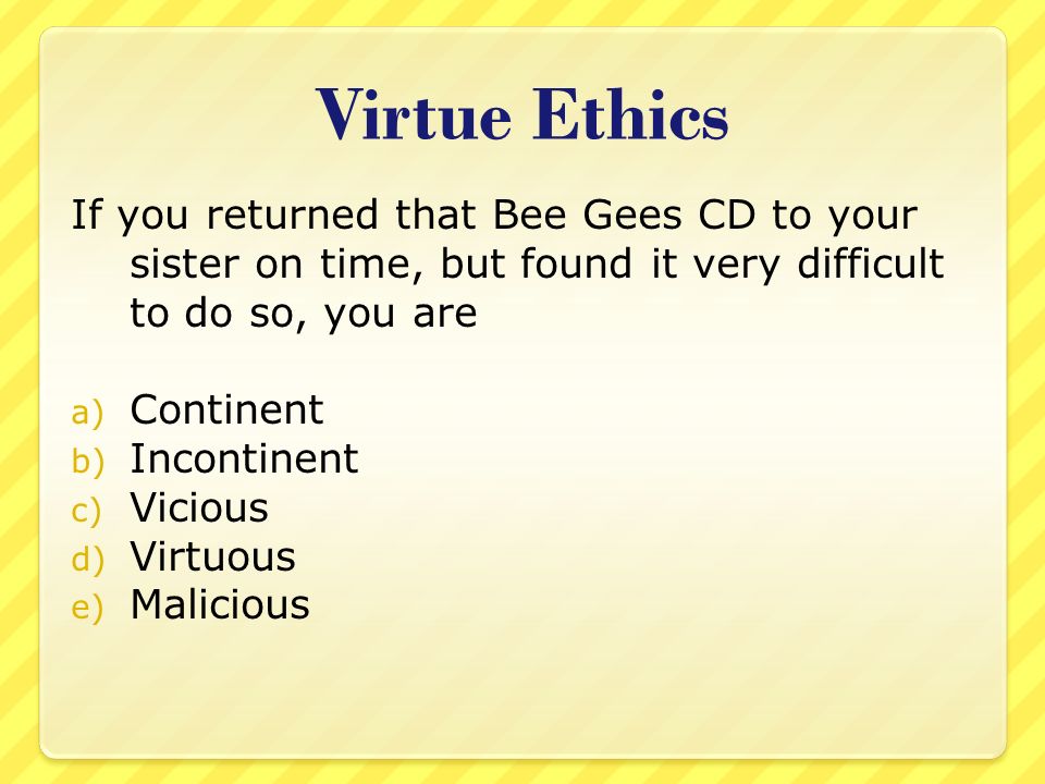 Virtue Ethics If you returned that Bee Gees CD to your sister on time, but found it very difficult to do so, you are a) Continent b) Incontinent c) Vicious d) Virtuous e) Malicious