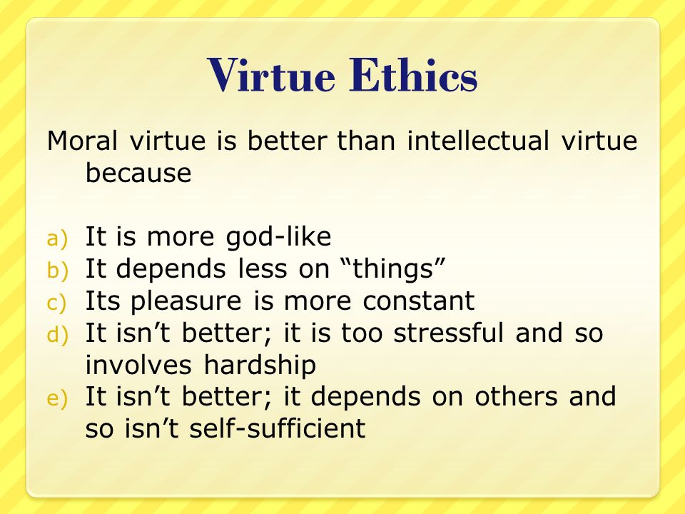 Virtue Ethics Moral virtue is better than intellectual virtue because a) It is more god-like b) It depends less on things c) Its pleasure is more constant d) It isn’t better; it is too stressful and so involves hardship e) It isn’t better; it depends on others and so isn’t self-sufficient