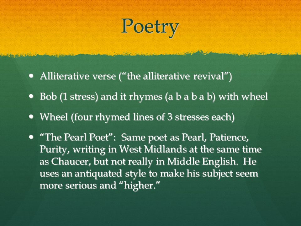 Poetry Alliterative verse ( the alliterative revival ) Alliterative verse ( the alliterative revival ) Bob (1 stress) and it rhymes (a b a b a b) with wheel Bob (1 stress) and it rhymes (a b a b a b) with wheel Wheel (four rhymed lines of 3 stresses each) Wheel (four rhymed lines of 3 stresses each) The Pearl Poet : Same poet as Pearl, Patience, Purity, writing in West Midlands at the same time as Chaucer, but not really in Middle English.