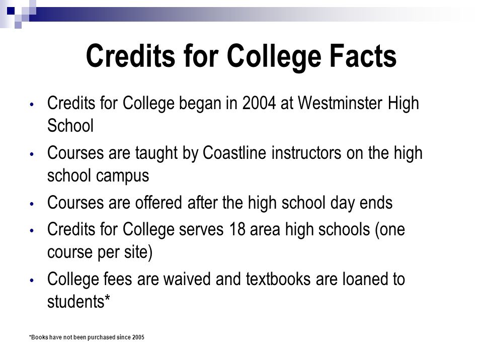 Credits for College Facts Credits for College began in 2004 at Westminster High School Courses are taught by Coastline instructors on the high school campus Courses are offered after the high school day ends Credits for College serves 18 area high schools (one course per site) College fees are waived and textbooks are loaned to students* *Books have not been purchased since 2005