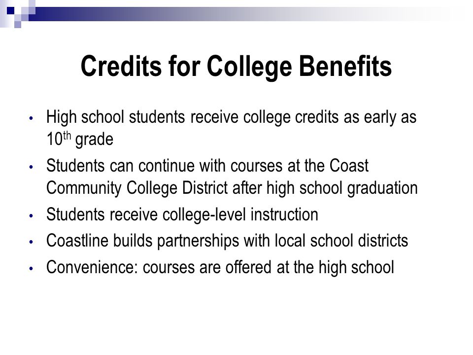 Credits for College Benefits High school students receive college credits as early as 10 th grade Students can continue with courses at the Coast Community College District after high school graduation Students receive college-level instruction Coastline builds partnerships with local school districts Convenience: courses are offered at the high school