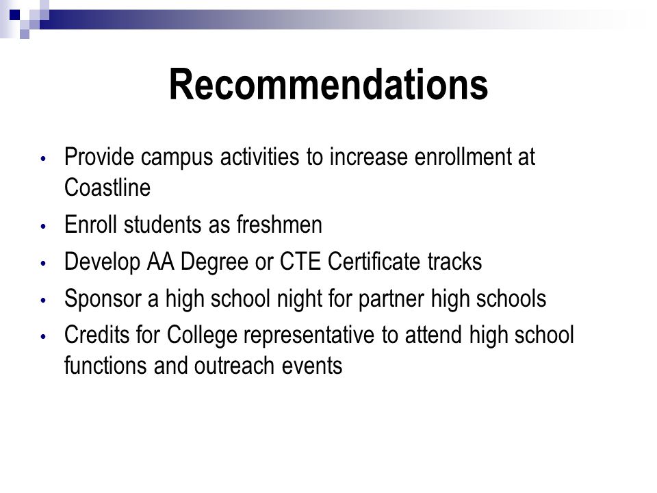 Recommendations Provide campus activities to increase enrollment at Coastline Enroll students as freshmen Develop AA Degree or CTE Certificate tracks Sponsor a high school night for partner high schools Credits for College representative to attend high school functions and outreach events
