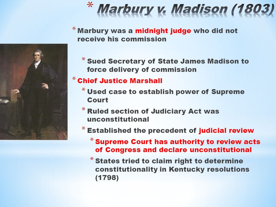 * Marbury was a midnight judge who did not receive his commission * Sued Secretary of State James Madison to force delivery of commission * Chief Justice Marshall * Used case to establish power of Supreme Court * Ruled section of Judiciary Act was unconstitutional * Established the precedent of judicial review * Supreme Court has authority to review acts of Congress and declare unconstitutional * States tried to claim right to determine constitutionality in Kentucky resolutions (1798)