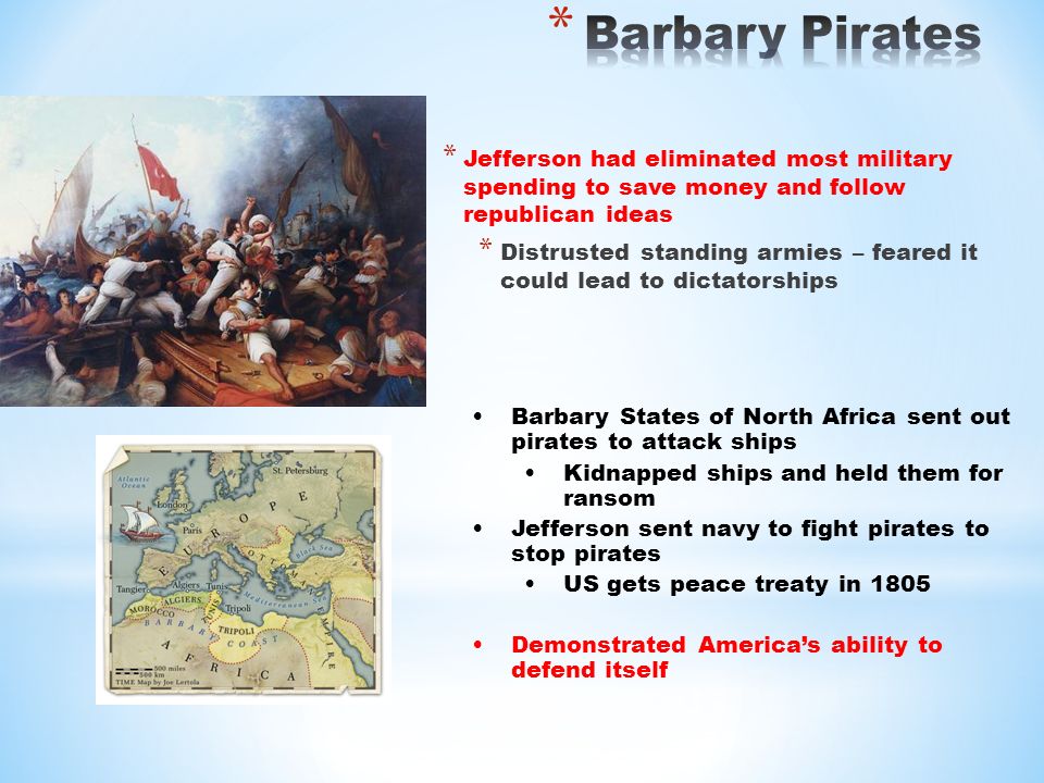 * Jefferson had eliminated most military spending to save money and follow republican ideas * Distrusted standing armies – feared it could lead to dictatorships Barbary States of North Africa sent out pirates to attack ships Kidnapped ships and held them for ransom Jefferson sent navy to fight pirates to stop pirates US gets peace treaty in 1805 Demonstrated America’s ability to defend itself