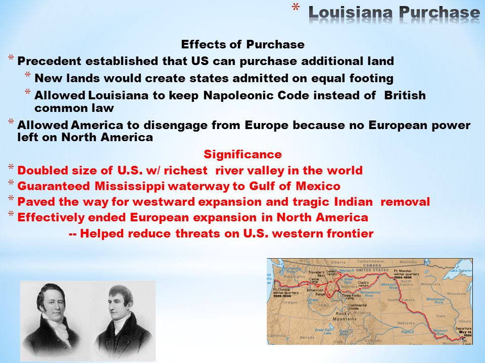 Effects of Purchase * Precedent established that US can purchase additional land * New lands would create states admitted on equal footing * Allowed Louisiana to keep Napoleonic Code instead of British common law * Allowed America to disengage from Europe because no European power left on North America Significance * Doubled size of U.S.