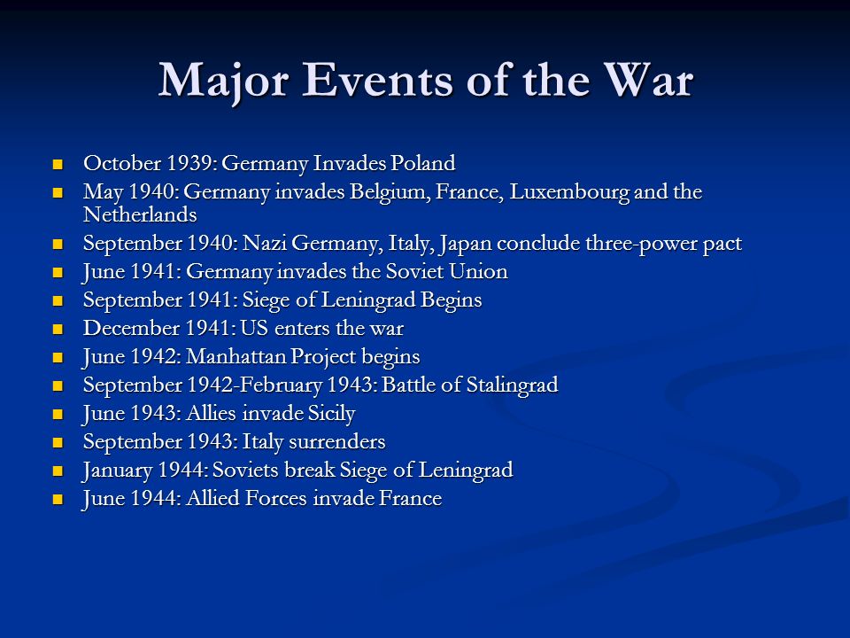 Major Events of the War October 1939: Germany Invades Poland October 1939: Germany Invades Poland May 1940: Germany invades Belgium, France, Luxembourg and the Netherlands May 1940: Germany invades Belgium, France, Luxembourg and the Netherlands September 1940: Nazi Germany, Italy, Japan conclude three-power pact September 1940: Nazi Germany, Italy, Japan conclude three-power pact June 1941: Germany invades the Soviet Union June 1941: Germany invades the Soviet Union September 1941: Siege of Leningrad Begins September 1941: Siege of Leningrad Begins December 1941: US enters the war December 1941: US enters the war June 1942: Manhattan Project begins June 1942: Manhattan Project begins September 1942-February 1943: Battle of Stalingrad September 1942-February 1943: Battle of Stalingrad June 1943: Allies invade Sicily June 1943: Allies invade Sicily September 1943: Italy surrenders September 1943: Italy surrenders January 1944: Soviets break Siege of Leningrad January 1944: Soviets break Siege of Leningrad June 1944: Allied Forces invade France June 1944: Allied Forces invade France