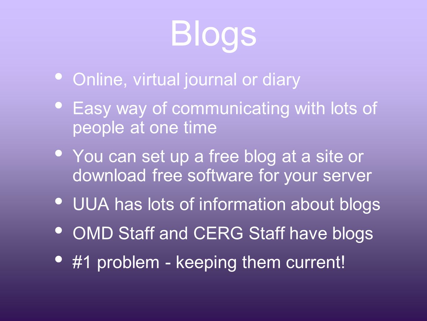 Blogs Online, virtual journal or diary Easy way of communicating with lots of people at one time You can set up a free blog at a site or download free software for your server UUA has lots of information about blogs OMD Staff and CERG Staff have blogs #1 problem - keeping them current!